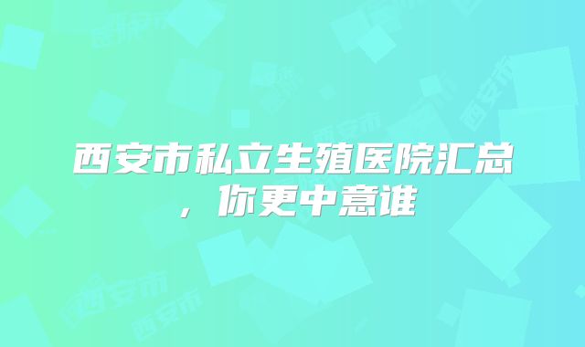 西安市私立生殖医院汇总，你更中意谁