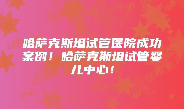 哈萨克斯坦试管医院成功案例!哈萨克斯坦试管婴儿中心!