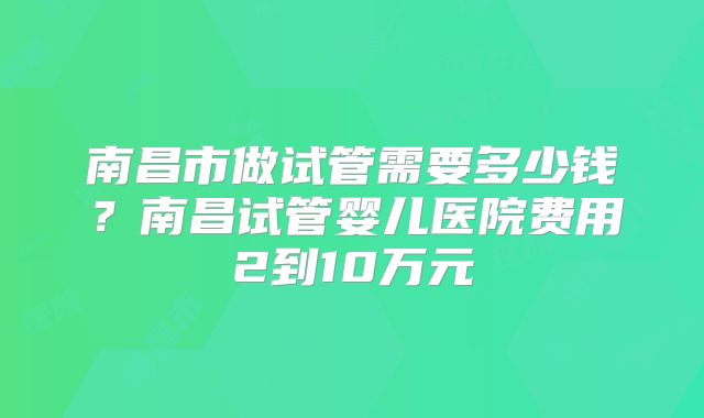 南昌市做试管需要多少钱？南昌试管婴儿医院费用2到10万元