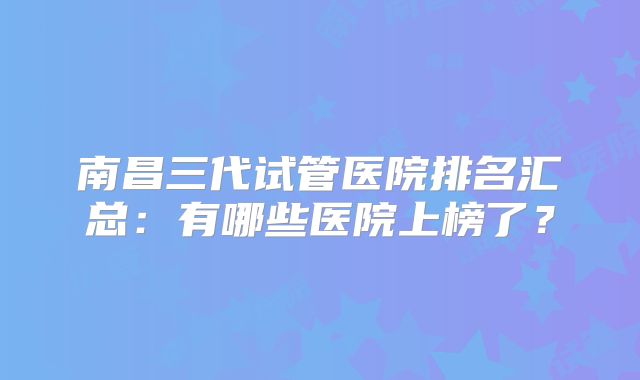 南昌三代试管医院排名汇总：有哪些医院上榜了？
