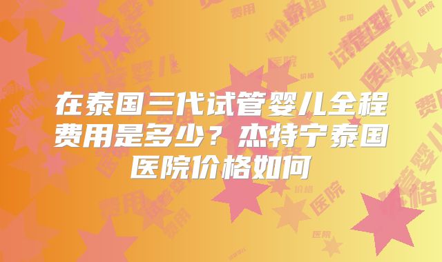 在泰国三代试管婴儿全程费用是多少？杰特宁泰国医院价格如何
