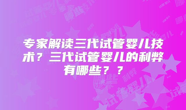 专家解读三代试管婴儿技术？三代试管婴儿的利弊有哪些？？