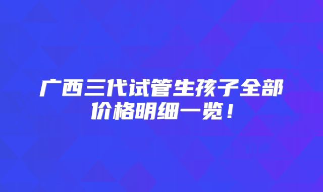 广西三代试管生孩子全部价格明细一览！