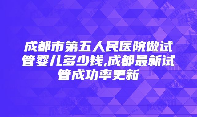 成都市第五人民医院做试管婴儿多少钱,成都最新试管成功率更新