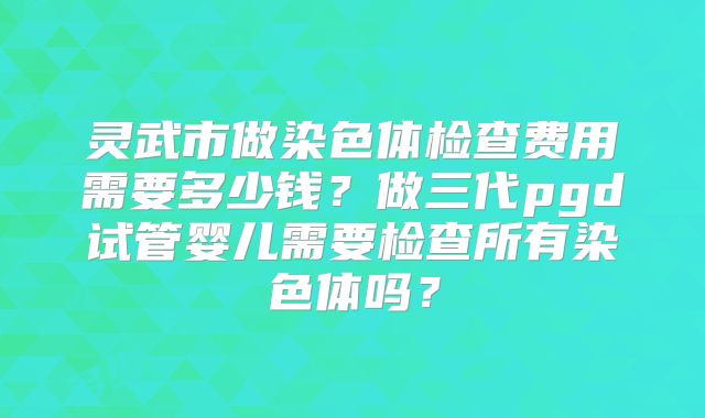 灵武市做染色体检查费用需要多少钱?做三代pgd试管婴儿需要检查所有染色体吗?