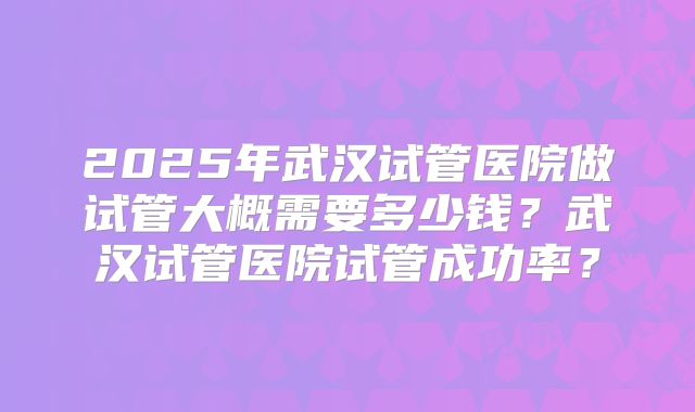 2025年武汉试管医院做试管大概需要多少钱？武汉试管医院试管成功率？