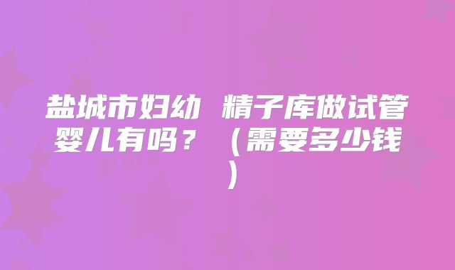 盐城市妇幼 精子库做试管婴儿有吗?(需要多少钱)