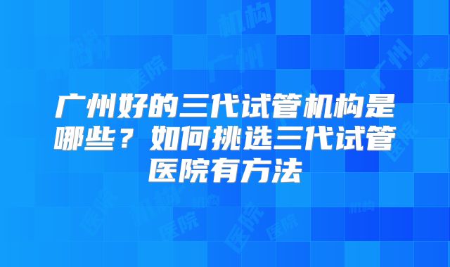 广州好的三代试管机构是哪些？如何挑选三代试管医院有方法