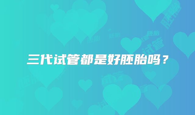 三代试管都是好胚胎吗？