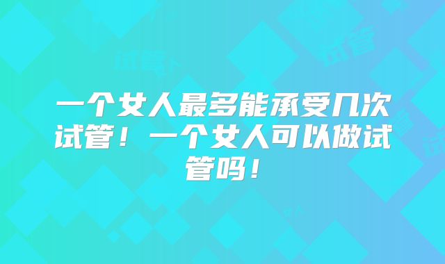一个女人最多能承受几次试管！一个女人可以做试管吗！