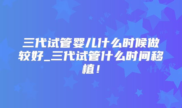 三代试管婴儿什么时候做较好_三代试管什么时间移植！