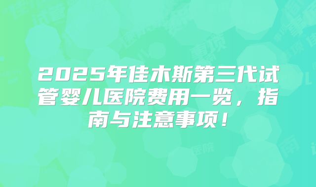 2025年佳木斯第三代试管婴儿医院费用一览，指南与注意事项！