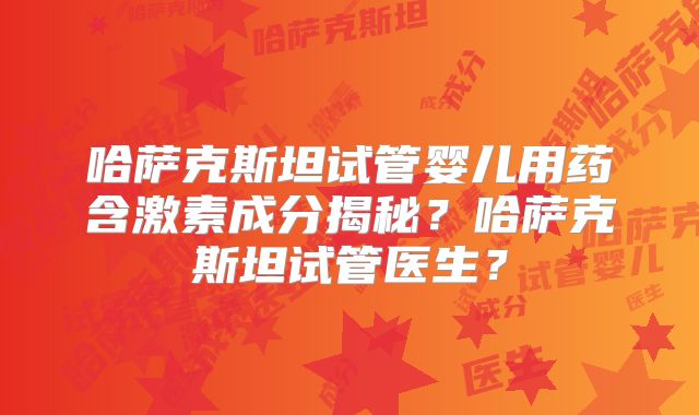 哈萨克斯坦试管婴儿用药含激素成分揭秘？哈萨克斯坦试管医生？