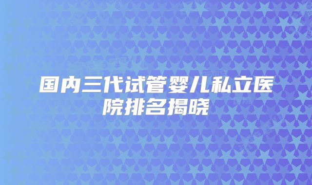 国内三代试管婴儿私立医院排名揭晓