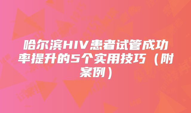 哈尔滨HIV患者试管成功率提升的5个实用技巧(附案例)