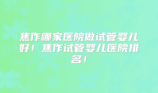 焦作哪家医院做试管婴儿好！焦作试管婴儿医院排名！