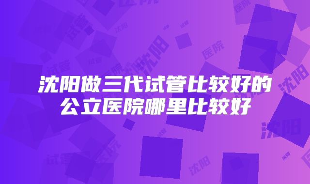 沈阳做三代试管比较好的公立医院哪里比较好
