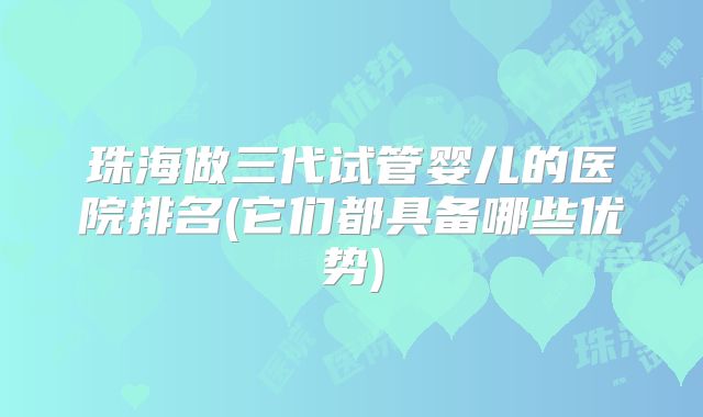 珠海做三代试管婴儿的医院排名(它们都具备哪些优势)