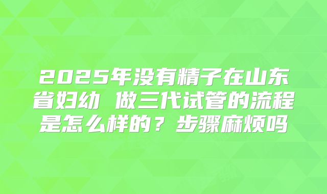 2025年没有精子在山东省妇幼 做三代试管的流程是怎么样的?步骤麻烦吗