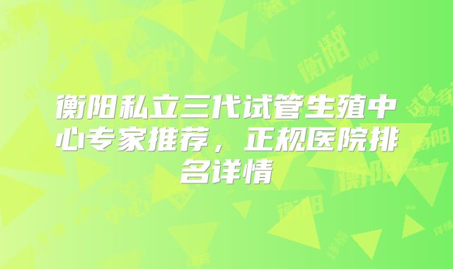 衡阳私立三代试管生殖中心专家推荐，正规医院排名详情
