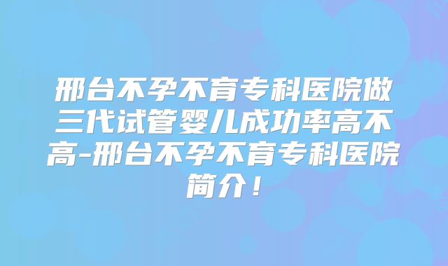 邢台不孕不育专科医院做三代试管婴儿成功率高不高-邢台不孕不育专科医院简介！