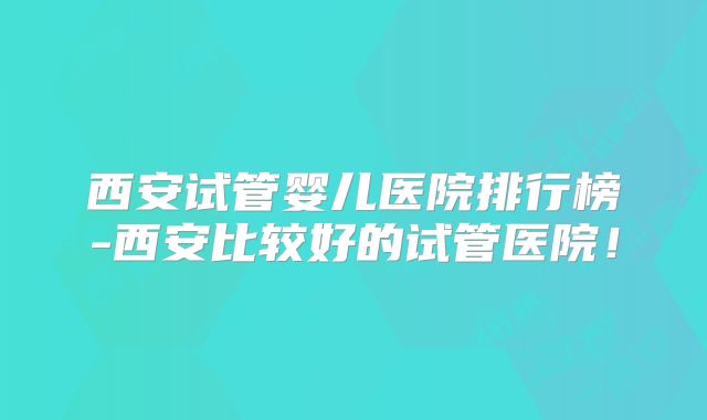西安试管婴儿医院排行榜-西安比较好的试管医院！