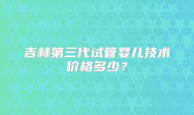 吉林第三代试管婴儿技术价格多少？