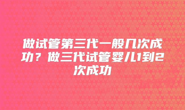 做试管第三代一般几次成功？做三代试管婴儿1到2次成功
