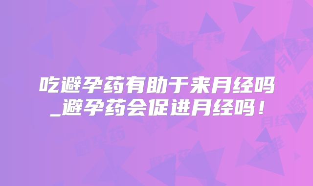 吃避孕药有助于来月经吗_避孕药会促进月经吗！