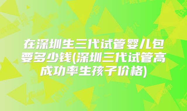 在深圳生三代试管婴儿包要多少钱(深圳三代试管高成功率生孩子价格)