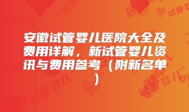 安徽试管婴儿医院大全及费用详解，新试管婴儿资讯与费用参考（附新名单）