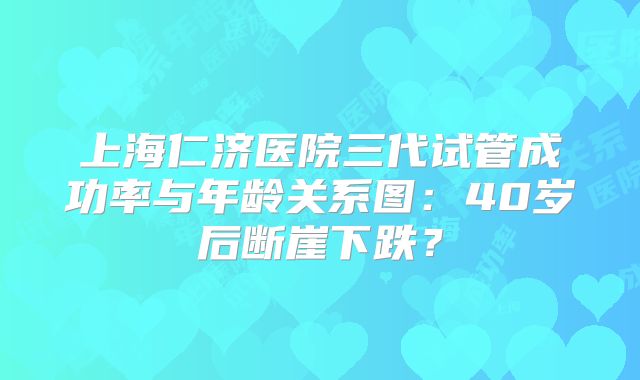 上海仁济医院三代试管成功率与年龄关系图:40岁后断崖下跌?