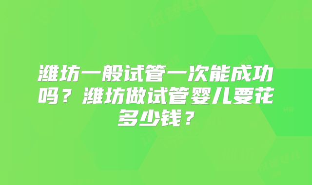 潍坊一般试管一次能成功吗？潍坊做试管婴儿要花多少钱？