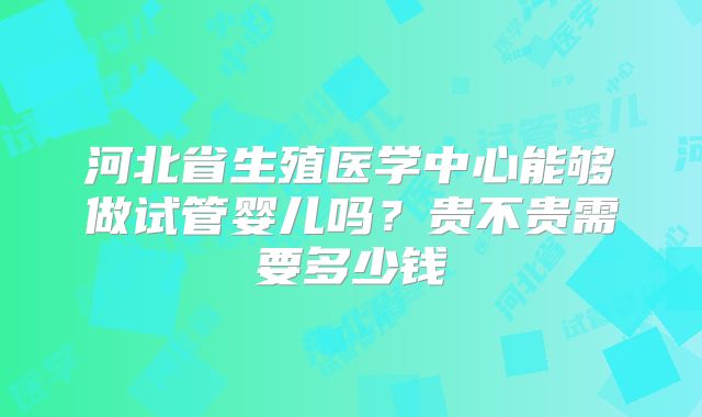 河北省生殖医学中心能够做试管婴儿吗?贵不贵需要多少钱