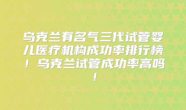 乌克兰有名气三代试管婴儿医疗机构成功率排行榜!乌克兰试管成功率高吗!