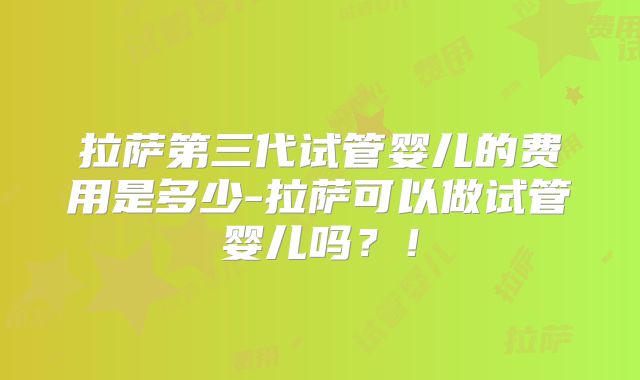 拉萨第三代试管婴儿的费用是多少-拉萨可以做试管婴儿吗?!