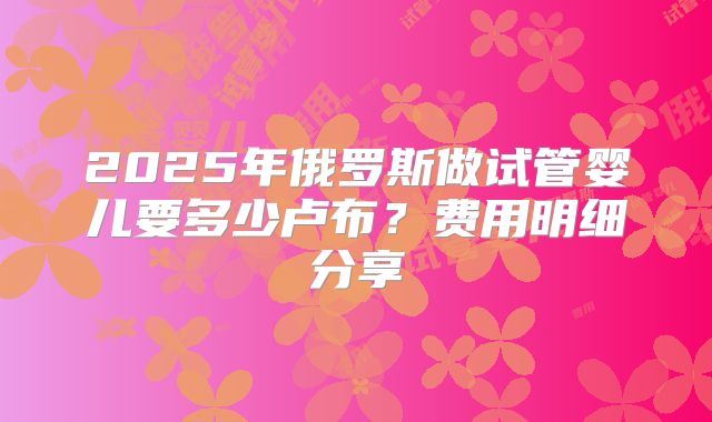 2025年俄罗斯做试管婴儿要多少卢布？费用明细分享