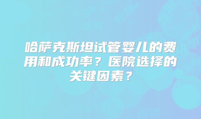 哈萨克斯坦试管婴儿的费用和成功率?医院选择的关键因素?