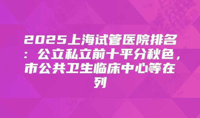 2025上海试管医院排名：公立私立前十平分秋色，市公共卫生临床中心等在列
