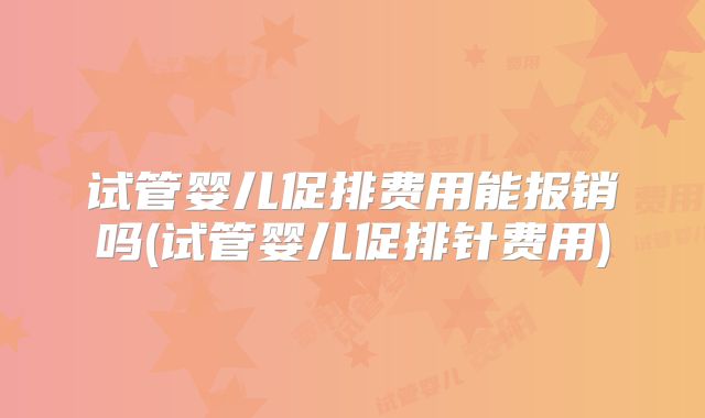 试管婴儿促排费用能报销吗(试管婴儿促排针费用)