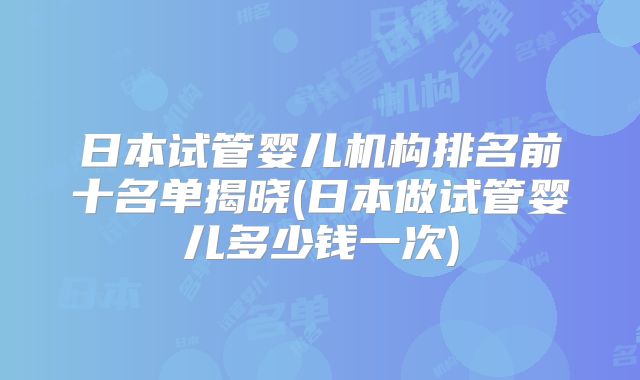 日本试管婴儿机构排名前十名单揭晓(日本做试管婴儿多少钱一次)