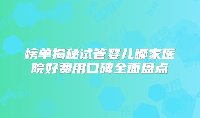 榜单揭秘试管婴儿哪家医院好费用口碑全面盘点