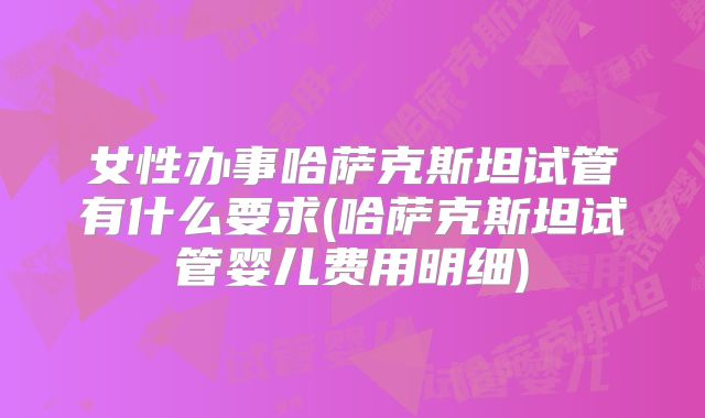 女性办事哈萨克斯坦试管有什么要求(哈萨克斯坦试管婴儿费用明细)