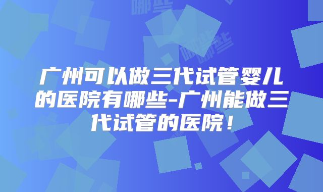 广州可以做三代试管婴儿的医院有哪些-广州能做三代试管的医院!