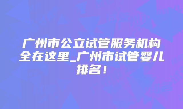 广州市公立试管服务机构全在这里_广州市试管婴儿排名！