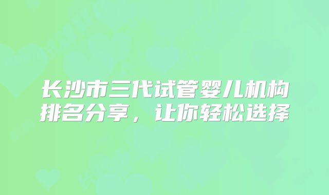 长沙市三代试管婴儿机构排名分享，让你轻松选择