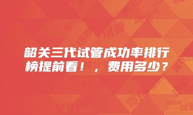 韶关三代试管成功率排行榜提前看！，费用多少？