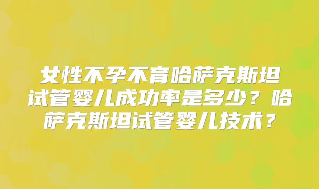 女性不孕不育哈萨克斯坦试管婴儿成功率是多少？哈萨克斯坦试管婴儿技术？