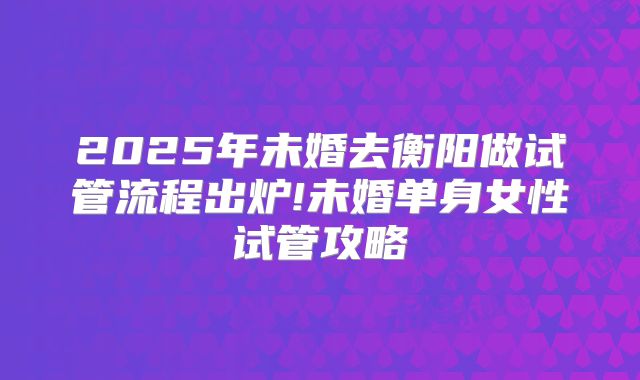 2025年未婚去衡阳做试管流程出炉!未婚单身女性试管攻略