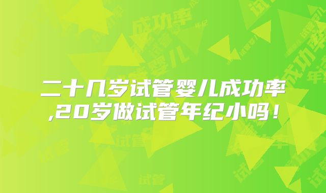 二十几岁试管婴儿成功率,20岁做试管年纪小吗！